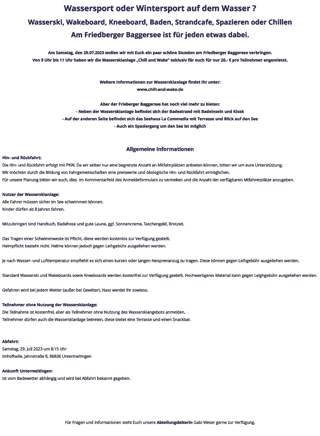 Wassersport oder Wintersport auf dem Wasser ? Wasserski, Wakeboard, Kneeboard, Baden, Strandcafe, Spazieren oder Chillen Am Friedberger Baggersee ist für jeden etwas dabei.  Am Samstag, den 29.07.2023 wollen wir mit Euch ein paar schöne Stunden am Friedberger Baggersee verbringen. Von 9 Uhr bis 11 Uhr haben wir die Wasserskianlage „Chill and Wake“ exklusiv für euch für nur 26,- € pro Teilnehmer angemietet.   Weitere Informationen zur Wasserskianlage findet Ihr unter: www.chill-and-wake.de  Aber der Frieberger Baggersee hat noch viel mehr zu bieten: - Neben der Wasserskianlage befindet sich der Badestrand mit Badeinseln und Kiosk - Auf der anderen Seite befindet sich das Seehaus La Commedia mit Terrasse und Blick auf den See - Auch ein Spaziergang um den See ist möglich   Allgemeine Informationen Hin- und Rückfahrt: Die Hin- und Rückfahrt erfolgt mit PKW. Da wir selber nur eine begrenzte Anzahl an Mitfahrplätzen anbieten können, bitten wir um eure Unterstützung. Wir möchten durch die Bildung von Fahrgemeinschaften eine preiswerte und ökologische Hin- und Rückfahrt ermöglichen. Für unsere Planung bitten wir euch, dies  im Kommentarfeld des Anmeldeformulars zu vermeken und die Anzahl der verfügbaren Mtfahrerplätze anzugeben.  Nutzer der Wasserskianlage: Alle Fahrer müssen sicher im See schwimmen können. Kinder dürfen ab 8 Jahren fahren.  Mitzubringen sind Handtuch, Badehose und gute Laune, ggf. Sonnencreme, Taschengeld, Brotzeit.  Das Tragen einer Schwimmweste ist Pflicht, diese werden kostenlos zur Verfügung gestellt. Helmpflicht besteht nicht. Helme können jedoch gegen Leihgebühr ausgeliehen werden.  Je nach Wasser- und Lufttemperatur empfiehlt es sich einen kurzen oder langen Neoprenanzug zu tragen. Diese können gegen Leihgebühr ausgeliehen werden.  Standard Wasserski und Wakeboards sowie Kneeboards werden kostenfrei zur Verfügung gestellt. Hochwertigeres Material kann gegen Leighgebühr ausgeliehen werden.  Gefahren wird bei jedem Wetter (außer bei Gewitter). Nass werdet ihr sowieso.  Teilnehmer ohne Nutzung der Wasserskianlage: Die Teilnahme ist kostenfrei, aber als Teilnehmer ohne Nutzung des Wasserskiangebots anmelden. Teilnehmer dürfen auch die Wasserskianlage betreten, diese bietet eine Terrasse und einen Snackbar.   Abfahrt: Samstag, 29. Juli 2023 um 8:15 Uhr Imhofhalle, Jahnstraße 8, 86836 Untermeitingen  Ankunft Untermeitingen: Ist vom Badewetter abhängig und wird bei Abfahrt bekannt gegeben.      Für Fragen und Informationen steht Euch unsere Abteilungsleiterin Gabi Weser gerne zur Verfügung.