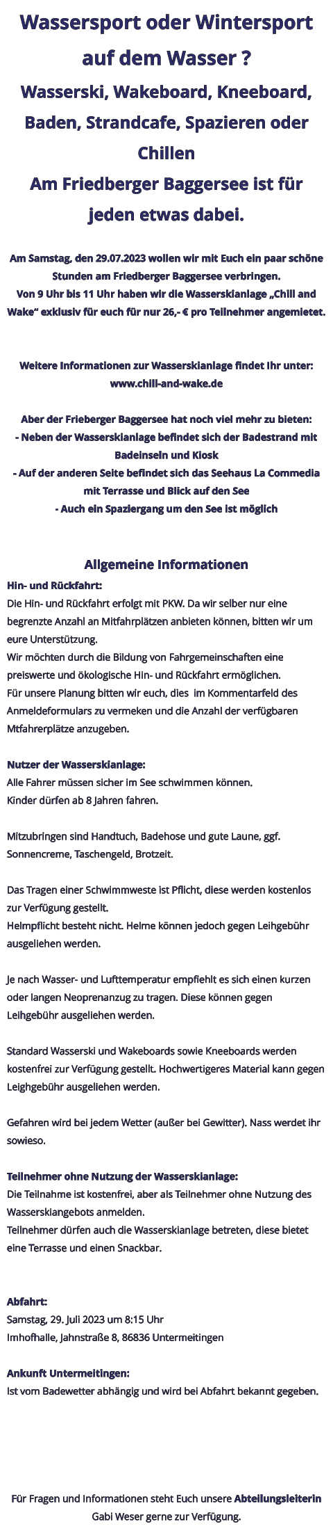 Wassersport oder Wintersport auf dem Wasser ? Wasserski, Wakeboard, Kneeboard, Baden, Strandcafe, Spazieren oder Chillen Am Friedberger Baggersee ist für jeden etwas dabei.  Am Samstag, den 29.07.2023 wollen wir mit Euch ein paar schöne Stunden am Friedberger Baggersee verbringen. Von 9 Uhr bis 11 Uhr haben wir die Wasserskianlage „Chill and Wake“ exklusiv für euch für nur 26,- € pro Teilnehmer angemietet.   Weitere Informationen zur Wasserskianlage findet Ihr unter: www.chill-and-wake.de  Aber der Frieberger Baggersee hat noch viel mehr zu bieten: - Neben der Wasserskianlage befindet sich der Badestrand mit Badeinseln und Kiosk - Auf der anderen Seite befindet sich das Seehaus La Commedia mit Terrasse und Blick auf den See - Auch ein Spaziergang um den See ist möglich   Allgemeine Informationen Hin- und Rückfahrt: Die Hin- und Rückfahrt erfolgt mit PKW. Da wir selber nur eine begrenzte Anzahl an Mitfahrplätzen anbieten können, bitten wir um eure Unterstützung. Wir möchten durch die Bildung von Fahrgemeinschaften eine preiswerte und ökologische Hin- und Rückfahrt ermöglichen. Für unsere Planung bitten wir euch, dies  im Kommentarfeld des Anmeldeformulars zu vermeken und die Anzahl der verfügbaren Mtfahrerplätze anzugeben.  Nutzer der Wasserskianlage: Alle Fahrer müssen sicher im See schwimmen können. Kinder dürfen ab 8 Jahren fahren.  Mitzubringen sind Handtuch, Badehose und gute Laune, ggf. Sonnencreme, Taschengeld, Brotzeit.  Das Tragen einer Schwimmweste ist Pflicht, diese werden kostenlos zur Verfügung gestellt. Helmpflicht besteht nicht. Helme können jedoch gegen Leihgebühr ausgeliehen werden.  Je nach Wasser- und Lufttemperatur empfiehlt es sich einen kurzen oder langen Neoprenanzug zu tragen. Diese können gegen Leihgebühr ausgeliehen werden.  Standard Wasserski und Wakeboards sowie Kneeboards werden kostenfrei zur Verfügung gestellt. Hochwertigeres Material kann gegen Leighgebühr ausgeliehen werden.  Gefahren wird bei jedem Wetter (außer bei Gewitter). Nass werdet ihr sowieso.  Teilnehmer ohne Nutzung der Wasserskianlage: Die Teilnahme ist kostenfrei, aber als Teilnehmer ohne Nutzung des Wasserskiangebots anmelden. Teilnehmer dürfen auch die Wasserskianlage betreten, diese bietet eine Terrasse und einen Snackbar.   Abfahrt: Samstag, 29. Juli 2023 um 8:15 Uhr Imhofhalle, Jahnstraße 8, 86836 Untermeitingen  Ankunft Untermeitingen: Ist vom Badewetter abhängig und wird bei Abfahrt bekannt gegeben.      Für Fragen und Informationen steht Euch unsere Abteilungsleiterin Gabi Weser gerne zur Verfügung.