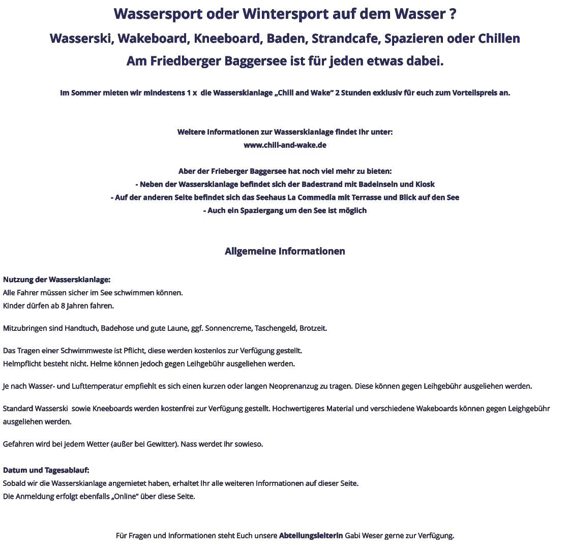 Wassersport oder Wintersport auf dem Wasser ? Wasserski, Wakeboard, Kneeboard, Baden, Strandcafe, Spazieren oder Chillen Am Friedberger Baggersee ist für jeden etwas dabei.  Im Sommer mieten wir mindestens 1 x  die Wasserskianlage „Chill and Wake“ 2 Stunden exklusiv für euch zum Vorteilspreis an.   Weitere Informationen zur Wasserskianlage findet Ihr unter: www.chill-and-wake.de  Aber der Frieberger Baggersee hat noch viel mehr zu bieten: - Neben der Wasserskianlage befindet sich der Badestrand mit Badeinseln und Kiosk - Auf der anderen Seite befindet sich das Seehaus La Commedia mit Terrasse und Blick auf den See - Auch ein Spaziergang um den See ist möglich   Allgemeine Informationen  Nutzung der Wasserskianlage: Alle Fahrer müssen sicher im See schwimmen können. Kinder dürfen ab 8 Jahren fahren.  Mitzubringen sind Handtuch, Badehose und gute Laune, ggf. Sonnencreme, Taschengeld, Brotzeit.  Das Tragen einer Schwimmweste ist Pflicht, diese werden kostenlos zur Verfügung gestellt. Helmpflicht besteht nicht. Helme können jedoch gegen Leihgebühr ausgeliehen werden.  Je nach Wasser- und Lufttemperatur empfiehlt es sich einen kurzen oder langen Neoprenanzug zu tragen. Diese können gegen Leihgebühr ausgeliehen werden.  Standard Wasserski  sowie Kneeboards werden kostenfrei zur Verfügung gestellt. Hochwertigeres Material und verschiedene Wakeboards können gegen Leighgebühr ausgeliehen werden.  Gefahren wird bei jedem Wetter (außer bei Gewitter). Nass werdet ihr sowieso.  Datum und Tagesablauf: Sobald wir die Wasserskianlage angemietet haben, erhaltet Ihr alle weiteren Informationen auf dieser Seite. Die Anmeldung erfolgt ebenfalls „Online“ über diese Seite.   Für Fragen und Informationen steht Euch unsere Abteilungsleiterin Gabi Weser gerne zur Verfügung.