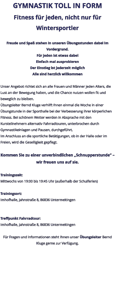 GYMNASTIK TOLL IN FORM Fitness für jeden, nicht nur für Wintersportler  Freude und Spaß stehen in unseren Übungsstunden dabei im Vordergrund. Für jeden ist etwas dabei Einfach mal ausprobieren Der Einstieg ist jederzeit möglich Alle sind herzlich willkommen  Unser Angebot richtet sich an alle Frauen und Männer jeden Alters, die Lust an der Bewegung haben, und die Chance nutzen wollen fit und beweglich zu bleiben. Übungsleiter Bernd Kluge verhilft Ihnen einmal die Woche in einer Übungstunde in der Sporthalle bei der Verbesserung ihrer körperlichen Fitness. Bei schönem Wetter werden in Absprache mit den Kursteilnehmern alternativ Fahrradtouren, unterbrochen durch Gymnastikeinlagen und Pausen, durchgeführt. Im Anschluss an die sportliche Betätigungen, ob in der Halle oder im Freien, wird die Geselligkeit gepflegt.  Kommen Sie zu einer unverbindlichen „Schnupperstunde“ – wir freuen uns auf sie.  Trainingszeit: Mittwochs von 19:00 bis 19:45 Uhr (außerhalb der Schulferien)  Trainingsort: Imhofhalle, Jahnstraße 8, 86836 Untermeitingen   Treffpunkt Fahrradtour: Imhofhalle, Jahnstraße 8, 86836 Untermeitingen  Für Fragen und Informationen steht Ihnen unser Übungsleiter Bernd Kluge gerne zur Verfügung.