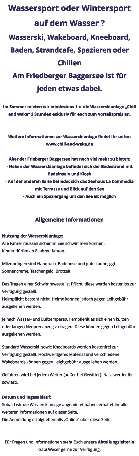 Wassersport oder Wintersport auf dem Wasser ? Wasserski, Wakeboard, Kneeboard, Baden, Strandcafe, Spazieren oder Chillen Am Friedberger Baggersee ist für jeden etwas dabei.  Im Sommer mieten wir mindestens 1 x  die Wasserskianlage „Chill and Wake“ 2 Stunden exklusiv für euch zum Vorteilspreis an.   Weitere Informationen zur Wasserskianlage findet Ihr unter: www.chill-and-wake.de  Aber der Frieberger Baggersee hat noch viel mehr zu bieten: - Neben der Wasserskianlage befindet sich der Badestrand mit Badeinseln und Kiosk - Auf der anderen Seite befindet sich das Seehaus La Commedia mit Terrasse und Blick auf den See - Auch ein Spaziergang um den See ist möglich   Allgemeine Informationen  Nutzung der Wasserskianlage: Alle Fahrer müssen sicher im See schwimmen können. Kinder dürfen ab 8 Jahren fahren.  Mitzubringen sind Handtuch, Badehose und gute Laune, ggf. Sonnencreme, Taschengeld, Brotzeit.  Das Tragen einer Schwimmweste ist Pflicht, diese werden kostenlos zur Verfügung gestellt. Helmpflicht besteht nicht. Helme können jedoch gegen Leihgebühr ausgeliehen werden.  Je nach Wasser- und Lufttemperatur empfiehlt es sich einen kurzen oder langen Neoprenanzug zu tragen. Diese können gegen Leihgebühr ausgeliehen werden.  Standard Wasserski  sowie Kneeboards werden kostenfrei zur Verfügung gestellt. Hochwertigeres Material und verschiedene Wakeboards können gegen Leighgebühr ausgeliehen werden.  Gefahren wird bei jedem Wetter (außer bei Gewitter). Nass werdet ihr sowieso.  Datum und Tagesablauf: Sobald wir die Wasserskianlage angemietet haben, erhaltet Ihr alle weiteren Informationen auf dieser Seite. Die Anmeldung erfolgt ebenfalls „Online“ über diese Seite.   Für Fragen und Informationen steht Euch unsere Abteilungsleiterin Gabi Weser gerne zur Verfügung.