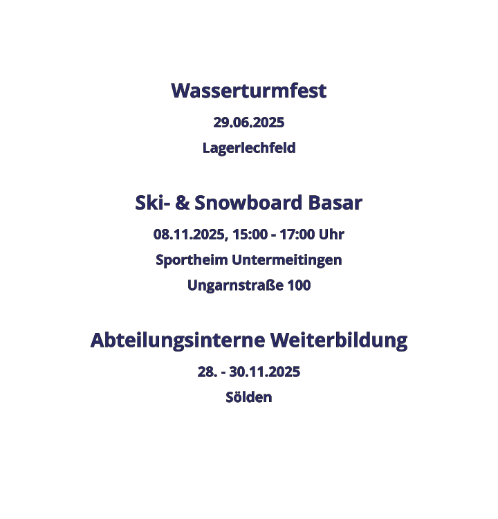 Wasserturmfest 29.06.2025 Lagerlechfeld  Ski- & Snowboard Basar 08.11.2025, 15:00 - 17:00 Uhr Sportheim Untermeitingen Ungarnstraße 100  Abteilungsinterne Weiterbildung 28. - 30.11.2025 Sölden