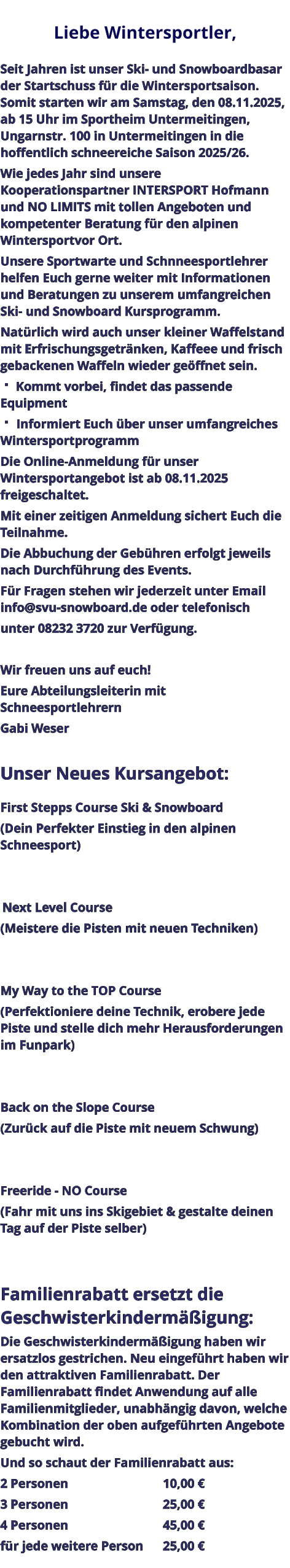 Liebe Wintersportler,   Seit Jahren ist unser Ski- und Snowboardbasar der Startschuss für die Wintersportsaison. Somit starten wir am Samstag, den 08.11.2025, ab 15 Uhr im Sportheim Untermeitingen, Ungarnstr. 100 in Untermeitingen in die hoffentlich schneereiche Saison 2025/26. Wie jedes Jahr sind unsere Kooperationspartner INTERSPORT Hofmann und NO LIMITS mit tollen Angeboten und kompetenter Beratung für den alpinen Wintersportvor Ort. Unsere Sportwarte und Schnneesportlehrer helfen Euch gerne weiter mit Informationen und Beratungen zu unserem umfangreichen Ski- und Snowboard Kursprogramm. Natürlich wird auch unser kleiner Waffelstand mit Erfrischungsgetränken, Kaffeee und frisch gebackenen Waffeln wieder geöffnet sein.  Kommt vorbei, findet das passende Equipment  Informiert Euch über unser umfangreiches Wintersportprogramm Die Online-Anmeldung für unser Wintersportangebot ist ab 08.11.2025 freigeschaltet. Mit einer zeitigen Anmeldung sichert Euch die Teilnahme. Die Abbuchung der Gebühren erfolgt jeweils nach Durchführung des Events. Für Fragen stehen wir jederzeit unter Email info@svu-snowboard.de oder telefonisch unter 08232 3720 zur Verfügung.  Wir freuen uns auf euch!  Eure Abteilungsleiterin mit Schneesportlehrern Gabi Weser  Unser Neues Kursangebot:  First Stepps Course Ski & Snowboard (Dein Perfekter Einstieg in den alpinen Schneesport)    Next Level Course (Meistere die Pisten mit neuen Techniken)   My Way to the TOP Course (Perfektioniere deine Technik, erobere jede Piste und stelle dich mehr Herausforderungen im Funpark)   Back on the Slope Course (Zurück auf die Piste mit neuem Schwung)   Freeride - NO Course (Fahr mit uns ins Skigebiet & gestalte deinen Tag auf der Piste selber)   Familienrabatt ersetzt die Geschwisterkindermäßigung: Die Geschwisterkindermäßigung haben wir ersatzlos gestrichen. Neu eingeführt haben wir den attraktiven Familienrabatt. Der Familienrabatt findet Anwendung auf alle Familienmitglieder, unabhängig davon, welche Kombination der oben aufgeführten Angebote gebucht wird. Und so schaut der Familienrabatt aus: 2 Personen					10,00 € 3 Personen					25,00 € 4 Personen					45,00 € für jede weitere Person	25,00 €