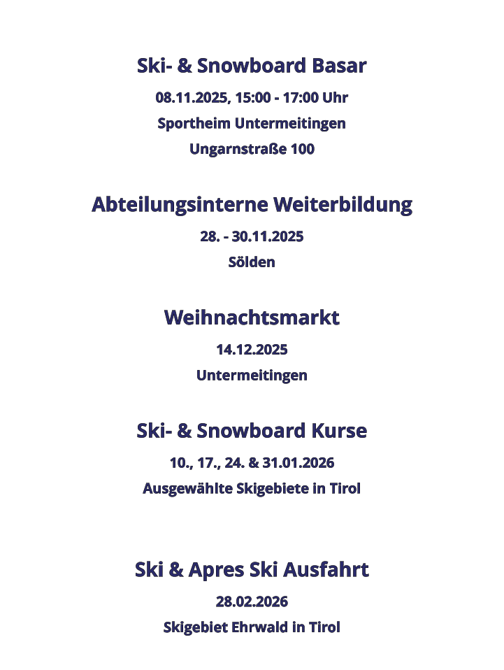 Ski- & Snowboard Basar 08.11.2025, 15:00 - 17:00 Uhr Sportheim Untermeitingen Ungarnstraße 100  Abteilungsinterne Weiterbildung 28. - 30.11.2025 Sölden  Weihnachtsmarkt 14.12.2025 Untermeitingen  Ski- & Snowboard Kurse 10., 17., 24. & 31.01.2026 Ausgewählte Skigebiete in Tirol   Ski & Apres Ski Ausfahrt 28.02.2026 Skigebiet Ehrwald in Tirol