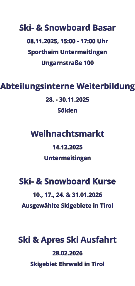 Ski- & Snowboard Basar 08.11.2025, 15:00 - 17:00 Uhr Sportheim Untermeitingen Ungarnstraße 100  Abteilungsinterne Weiterbildung 28. - 30.11.2025 Sölden  Weihnachtsmarkt 14.12.2025 Untermeitingen  Ski- & Snowboard Kurse 10., 17., 24. & 31.01.2026 Ausgewählte Skigebiete in Tirol   Ski & Apres Ski Ausfahrt 28.02.2026 Skigebiet Ehrwald in Tirol