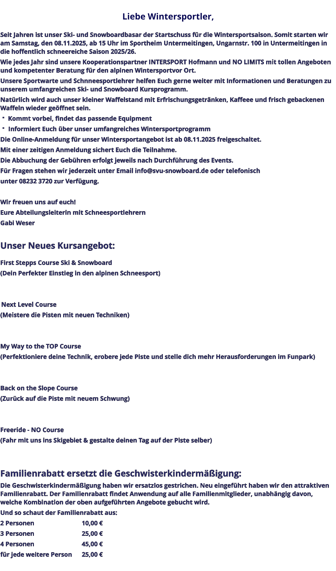 Liebe Wintersportler,   Seit Jahren ist unser Ski- und Snowboardbasar der Startschuss für die Wintersportsaison. Somit starten wir am Samstag, den 08.11.2025, ab 15 Uhr im Sportheim Untermeitingen, Ungarnstr. 100 in Untermeitingen in die hoffentlich schneereiche Saison 2025/26. Wie jedes Jahr sind unsere Kooperationspartner INTERSPORT Hofmann und NO LIMITS mit tollen Angeboten und kompetenter Beratung für den alpinen Wintersportvor Ort. Unsere Sportwarte und Schnneesportlehrer helfen Euch gerne weiter mit Informationen und Beratungen zu unserem umfangreichen Ski- und Snowboard Kursprogramm. Natürlich wird auch unser kleiner Waffelstand mit Erfrischungsgetränken, Kaffeee und frisch gebackenen Waffeln wieder geöffnet sein.  Kommt vorbei, findet das passende Equipment  Informiert Euch über unser umfangreiches Wintersportprogramm Die Online-Anmeldung für unser Wintersportangebot ist ab 08.11.2025 freigeschaltet. Mit einer zeitigen Anmeldung sichert Euch die Teilnahme. Die Abbuchung der Gebühren erfolgt jeweils nach Durchführung des Events. Für Fragen stehen wir jederzeit unter Email info@svu-snowboard.de oder telefonisch unter 08232 3720 zur Verfügung.  Wir freuen uns auf euch!  Eure Abteilungsleiterin mit Schneesportlehrern Gabi Weser  Unser Neues Kursangebot:  First Stepps Course Ski & Snowboard (Dein Perfekter Einstieg in den alpinen Schneesport)    Next Level Course (Meistere die Pisten mit neuen Techniken)   My Way to the TOP Course (Perfektioniere deine Technik, erobere jede Piste und stelle dich mehr Herausforderungen im Funpark)   Back on the Slope Course (Zurück auf die Piste mit neuem Schwung)   Freeride - NO Course (Fahr mit uns ins Skigebiet & gestalte deinen Tag auf der Piste selber)   Familienrabatt ersetzt die Geschwisterkindermäßigung: Die Geschwisterkindermäßigung haben wir ersatzlos gestrichen. Neu eingeführt haben wir den attraktiven Familienrabatt. Der Familienrabatt findet Anwendung auf alle Familienmitglieder, unabhängig davon, welche Kombination der oben aufgeführten Angebote gebucht wird. Und so schaut der Familienrabatt aus: 2 Personen					10,00 € 3 Personen					25,00 € 4 Personen					45,00 € für jede weitere Person	25,00 €
