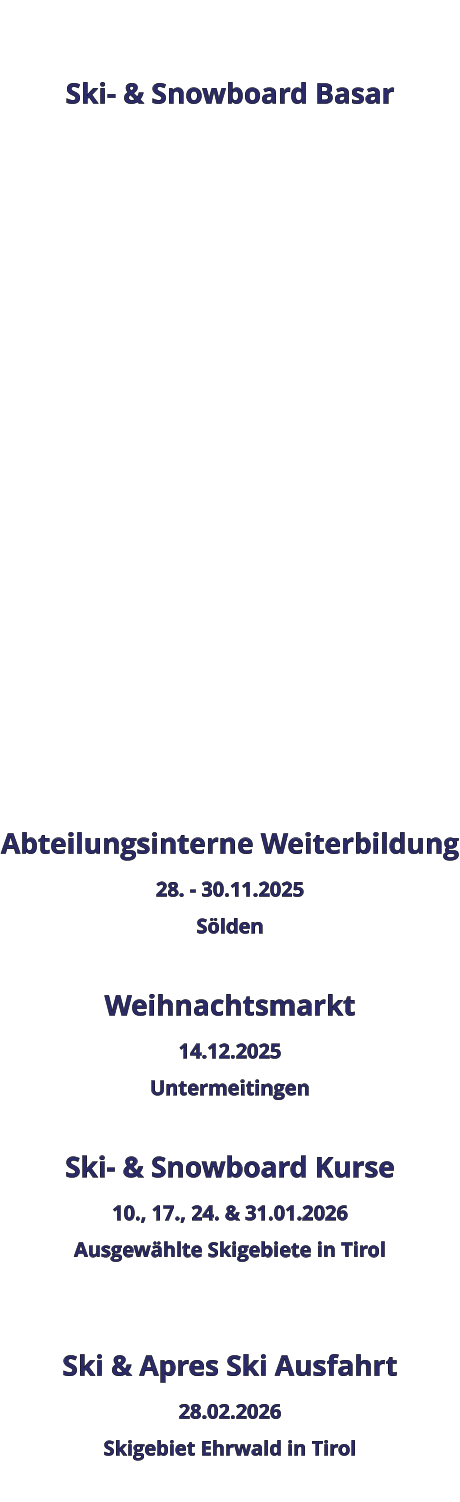 Ski- & Snowboard Basar                    Abteilungsinterne Weiterbildung 28. - 30.11.2025 Sölden  Weihnachtsmarkt 14.12.2025 Untermeitingen  Ski- & Snowboard Kurse 10., 17., 24. & 31.01.2026 Ausgewählte Skigebiete in Tirol   Ski & Apres Ski Ausfahrt 28.02.2026 Skigebiet Ehrwald in Tirol