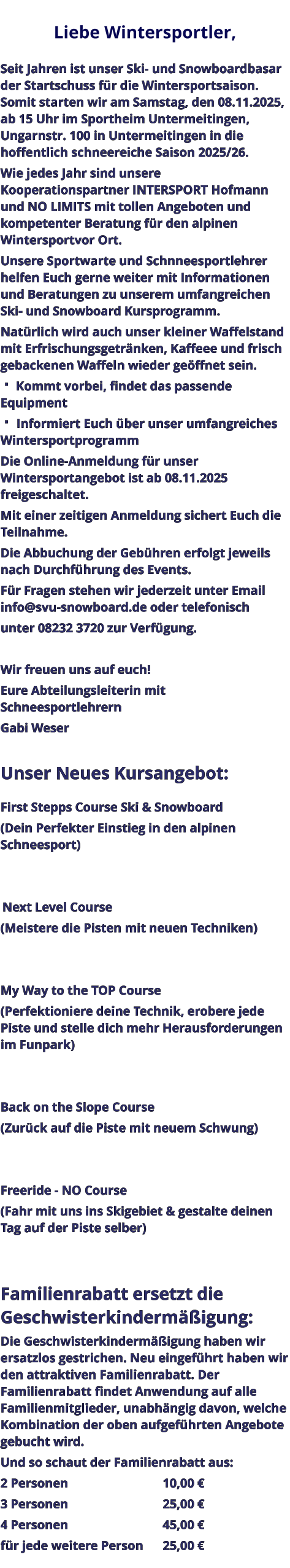 Liebe Wintersportler,   Seit Jahren ist unser Ski- und Snowboardbasar der Startschuss für die Wintersportsaison. Somit starten wir am Samstag, den 08.11.2025, ab 15 Uhr im Sportheim Untermeitingen, Ungarnstr. 100 in Untermeitingen in die hoffentlich schneereiche Saison 2025/26. Wie jedes Jahr sind unsere Kooperationspartner INTERSPORT Hofmann und NO LIMITS mit tollen Angeboten und kompetenter Beratung für den alpinen Wintersportvor Ort. Unsere Sportwarte und Schnneesportlehrer helfen Euch gerne weiter mit Informationen und Beratungen zu unserem umfangreichen Ski- und Snowboard Kursprogramm. Natürlich wird auch unser kleiner Waffelstand mit Erfrischungsgetränken, Kaffeee und frisch gebackenen Waffeln wieder geöffnet sein.  Kommt vorbei, findet das passende Equipment  Informiert Euch über unser umfangreiches Wintersportprogramm Die Online-Anmeldung für unser Wintersportangebot ist ab 08.11.2025 freigeschaltet. Mit einer zeitigen Anmeldung sichert Euch die Teilnahme. Die Abbuchung der Gebühren erfolgt jeweils nach Durchführung des Events. Für Fragen stehen wir jederzeit unter Email info@svu-snowboard.de oder telefonisch unter 08232 3720 zur Verfügung.  Wir freuen uns auf euch!  Eure Abteilungsleiterin mit Schneesportlehrern Gabi Weser  Unser Neues Kursangebot:  First Stepps Course Ski & Snowboard (Dein Perfekter Einstieg in den alpinen Schneesport)    Next Level Course (Meistere die Pisten mit neuen Techniken)   My Way to the TOP Course (Perfektioniere deine Technik, erobere jede Piste und stelle dich mehr Herausforderungen im Funpark)   Back on the Slope Course (Zurück auf die Piste mit neuem Schwung)   Freeride - NO Course (Fahr mit uns ins Skigebiet & gestalte deinen Tag auf der Piste selber)   Familienrabatt ersetzt die Geschwisterkindermäßigung: Die Geschwisterkindermäßigung haben wir ersatzlos gestrichen. Neu eingeführt haben wir den attraktiven Familienrabatt. Der Familienrabatt findet Anwendung auf alle Familienmitglieder, unabhängig davon, welche Kombination der oben aufgeführten Angebote gebucht wird. Und so schaut der Familienrabatt aus: 2 Personen					10,00 € 3 Personen					25,00 € 4 Personen					45,00 € für jede weitere Person	25,00 €