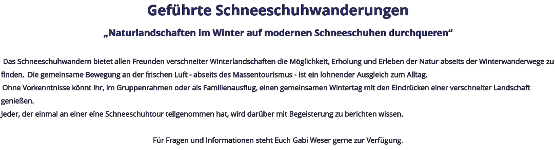 Geführte Schneeschuhwanderungen „Naturlandschaften im Winter auf modernen Schneeschuhen durchqueren“   Das Schneeschuhwandern bietet allen Freunden verschneiter Winterlandschaften die Möglichkeit, Erholung und Erleben der Natur abseits der Winterwanderwege zu finden.  Die gemeinsame Bewegung an der frischen Luft - abseits des Massentourismus - ist ein lohnender Ausgleich zum Alltag.  Ohne Vorkenntnisse könnt Ihr, im Gruppenrahmen oder als Familienausflug, einen gemeinsamen Wintertag mit den Eindrücken einer verschneiter Landschaft genießen. Jeder, der einmal an einer eine Schneeschuhtour teilgenommen hat, wird darüber mit Begeisterung zu berichten wissen.   Für Fragen und Informationen steht Euch Gabi Weser gerne zur Verfügung.
