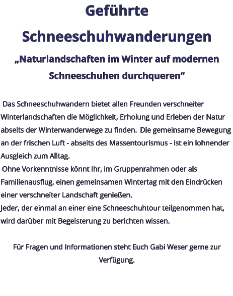 Geführte Schneeschuhwanderungen „Naturlandschaften im Winter auf modernen Schneeschuhen durchqueren“   Das Schneeschuhwandern bietet allen Freunden verschneiter Winterlandschaften die Möglichkeit, Erholung und Erleben der Natur abseits der Winterwanderwege zu finden.  Die gemeinsame Bewegung an der frischen Luft - abseits des Massentourismus - ist ein lohnender Ausgleich zum Alltag.  Ohne Vorkenntnisse könnt Ihr, im Gruppenrahmen oder als Familienausflug, einen gemeinsamen Wintertag mit den Eindrücken einer verschneiter Landschaft genießen. Jeder, der einmal an einer eine Schneeschuhtour teilgenommen hat, wird darüber mit Begeisterung zu berichten wissen.   Für Fragen und Informationen steht Euch Gabi Weser gerne zur Verfügung.