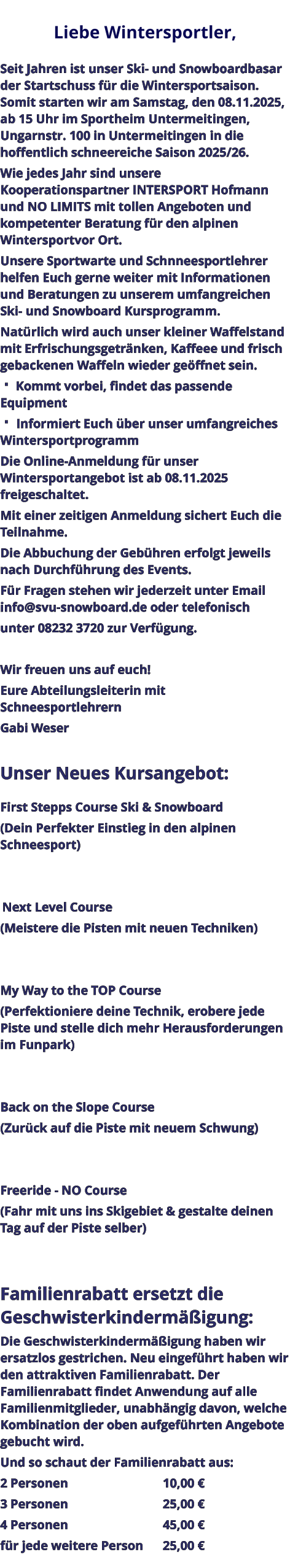 Liebe Wintersportler,   Seit Jahren ist unser Ski- und Snowboardbasar der Startschuss für die Wintersportsaison. Somit starten wir am Samstag, den 08.11.2025, ab 15 Uhr im Sportheim Untermeitingen, Ungarnstr. 100 in Untermeitingen in die hoffentlich schneereiche Saison 2025/26. Wie jedes Jahr sind unsere Kooperationspartner INTERSPORT Hofmann und NO LIMITS mit tollen Angeboten und kompetenter Beratung für den alpinen Wintersportvor Ort. Unsere Sportwarte und Schnneesportlehrer helfen Euch gerne weiter mit Informationen und Beratungen zu unserem umfangreichen Ski- und Snowboard Kursprogramm. Natürlich wird auch unser kleiner Waffelstand mit Erfrischungsgetränken, Kaffeee und frisch gebackenen Waffeln wieder geöffnet sein.  Kommt vorbei, findet das passende Equipment  Informiert Euch über unser umfangreiches Wintersportprogramm Die Online-Anmeldung für unser Wintersportangebot ist ab 08.11.2025 freigeschaltet. Mit einer zeitigen Anmeldung sichert Euch die Teilnahme. Die Abbuchung der Gebühren erfolgt jeweils nach Durchführung des Events. Für Fragen stehen wir jederzeit unter Email info@svu-snowboard.de oder telefonisch unter 08232 3720 zur Verfügung.  Wir freuen uns auf euch!  Eure Abteilungsleiterin mit Schneesportlehrern Gabi Weser  Unser Neues Kursangebot:  First Stepps Course Ski & Snowboard (Dein Perfekter Einstieg in den alpinen Schneesport)    Next Level Course (Meistere die Pisten mit neuen Techniken)   My Way to the TOP Course (Perfektioniere deine Technik, erobere jede Piste und stelle dich mehr Herausforderungen im Funpark)   Back on the Slope Course (Zurück auf die Piste mit neuem Schwung)   Freeride - NO Course (Fahr mit uns ins Skigebiet & gestalte deinen Tag auf der Piste selber)   Familienrabatt ersetzt die Geschwisterkindermäßigung: Die Geschwisterkindermäßigung haben wir ersatzlos gestrichen. Neu eingeführt haben wir den attraktiven Familienrabatt. Der Familienrabatt findet Anwendung auf alle Familienmitglieder, unabhängig davon, welche Kombination der oben aufgeführten Angebote gebucht wird. Und so schaut der Familienrabatt aus: 2 Personen					10,00 € 3 Personen					25,00 € 4 Personen					45,00 € für jede weitere Person	25,00 €