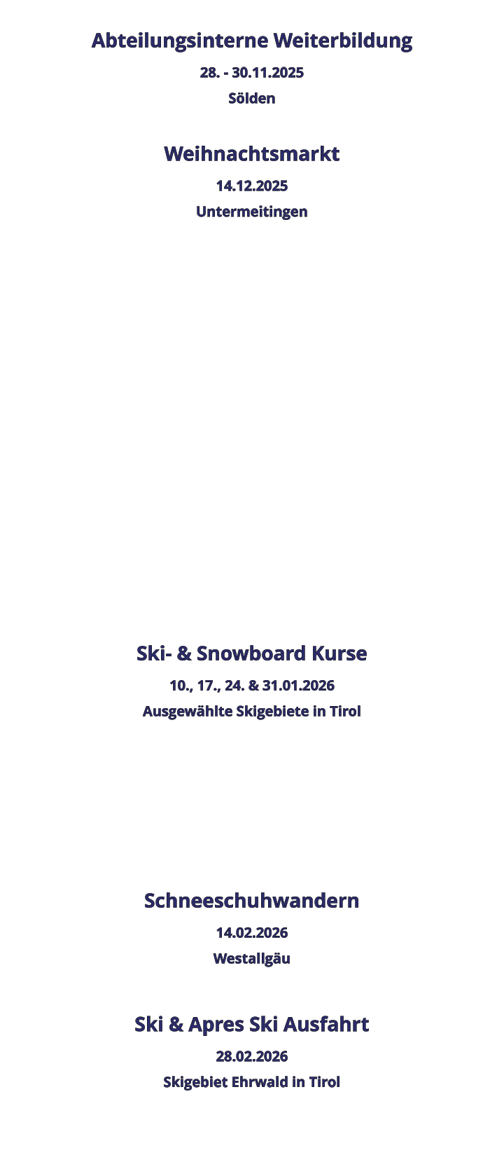 Abteilungsinterne Weiterbildung 28. - 30.11.2025 Sölden  Weihnachtsmarkt 14.12.2025 Untermeitingen                 Ski- & Snowboard Kurse 10., 17., 24. & 31.01.2026 Ausgewählte Skigebiete in Tirol    Schneeschuhwandern 14.02.2026 Westallgäu  Ski & Apres Ski Ausfahrt 28.02.2026 Skigebiet Ehrwald in Tirol