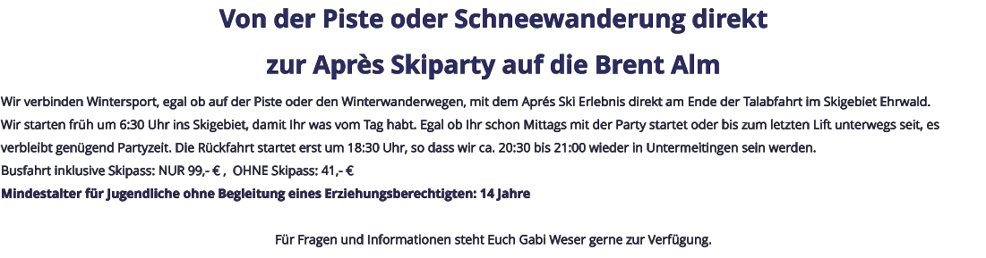 Von der Piste oder Schneewanderung direkt zur Après Skiparty auf die Brent Alm Wir verbinden Wintersport, egal ob auf der Piste oder den Winterwanderwegen, mit dem Aprés Ski Erlebnis direkt am Ende der Talabfahrt im Skigebiet Ehrwald. Wir starten früh um 6:30 Uhr ins Skigebiet, damit Ihr was vom Tag habt. Egal ob Ihr schon Mittags mit der Party startet oder bis zum letzten Lift unterwegs seit, es verbleibt genügend Partyzeit. Die Rückfahrt startet erst um 18:30 Uhr, so dass wir ca. 20:30 bis 21:00 wieder in Untermeitingen sein werden. Busfahrt inklusive Skipass: NUR 99,- € ,  OHNE Skipass: 41,- € Mindestalter für Jugendliche ohne Begleitung eines Erziehungsberechtigten: 14 Jahre  Für Fragen und Informationen steht Euch Gabi Weser gerne zur Verfügung.