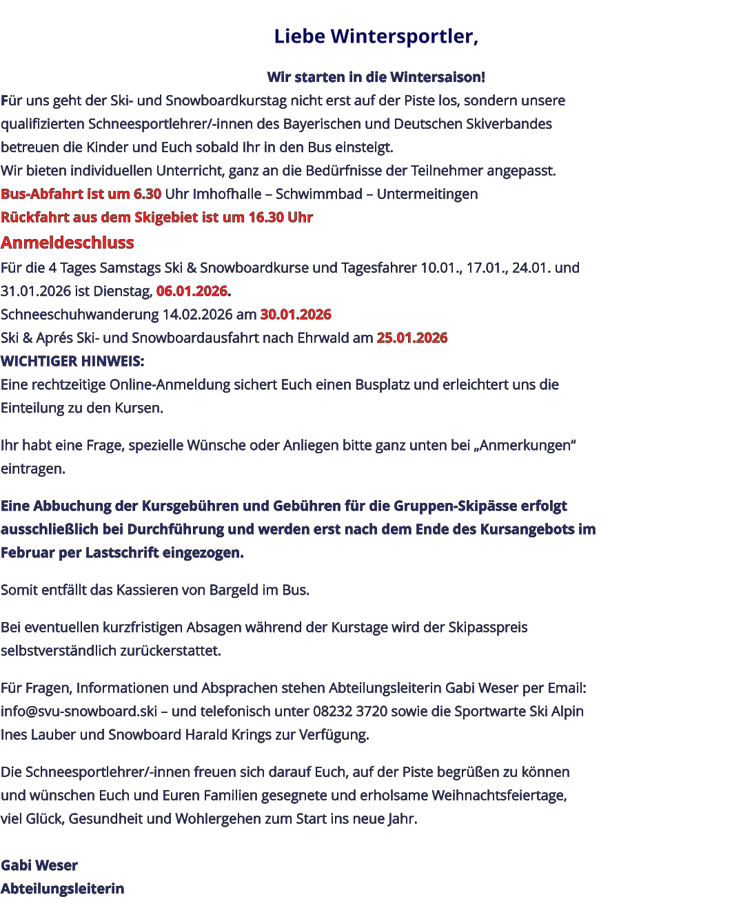 Liebe Wintersportler,   Wir starten in die Wintersaison! Für uns geht der Ski- und Snowboardkurstag nicht erst auf der Piste los, sondern unsere qualifizierten Schneesportlehrer/-innen des Bayerischen und Deutschen Skiverbandes betreuen die Kinder und Euch sobald Ihr in den Bus einsteigt. Wir bieten individuellen Unterricht, ganz an die Bedürfnisse der Teilnehmer angepasst. Bus-Abfahrt ist um 6.30 Uhr Imhofhalle – Schwimmbad – Untermeitingen Rückfahrt aus dem Skigebiet ist um 16.30 Uhr Anmeldeschluss Für die 4 Tages Samstags Ski & Snowboardkurse und Tagesfahrer 10.01., 17.01., 24.01. und 31.01.2026 ist Dienstag, 06.01.2026. Schneeschuhwanderung 14.02.2026 am 30.01.2026 Ski & Aprés Ski- und Snowboardausfahrt nach Ehrwald am 25.01.2026 WICHTIGER HINWEIS: Eine rechtzeitige Online-Anmeldung sichert Euch einen Busplatz und erleichtert uns die Einteilung zu den Kursen.   Ihr habt eine Frage, spezielle Wünsche oder Anliegen bitte ganz unten bei „Anmerkungen“ eintragen.   Eine Abbuchung der Kursgebühren und Gebühren für die Gruppen-Skipässe erfolgt ausschließlich bei Durchführung und werden erst nach dem Ende des Kursangebots im Februar per Lastschrift eingezogen.   Somit entfällt das Kassieren von Bargeld im Bus.   Bei eventuellen kurzfristigen Absagen während der Kurstage wird der Skipasspreis selbstverständlich zurückerstattet.   Für Fragen, Informationen und Absprachen stehen Abteilungsleiterin Gabi Weser per Email: info@svu-snowboard.ski – und telefonisch unter 08232 3720 sowie die Sportwarte Ski Alpin Ines Lauber und Snowboard Harald Krings zur Verfügung.   Die Schneesportlehrer/-innen freuen sich darauf Euch, auf der Piste begrüßen zu können und wünschen Euch und Euren Familien gesegnete und erholsame Weihnachtsfeiertage, viel Glück, Gesundheit und Wohlergehen zum Start ins neue Jahr.  Gabi Weser Abteilungsleiterin