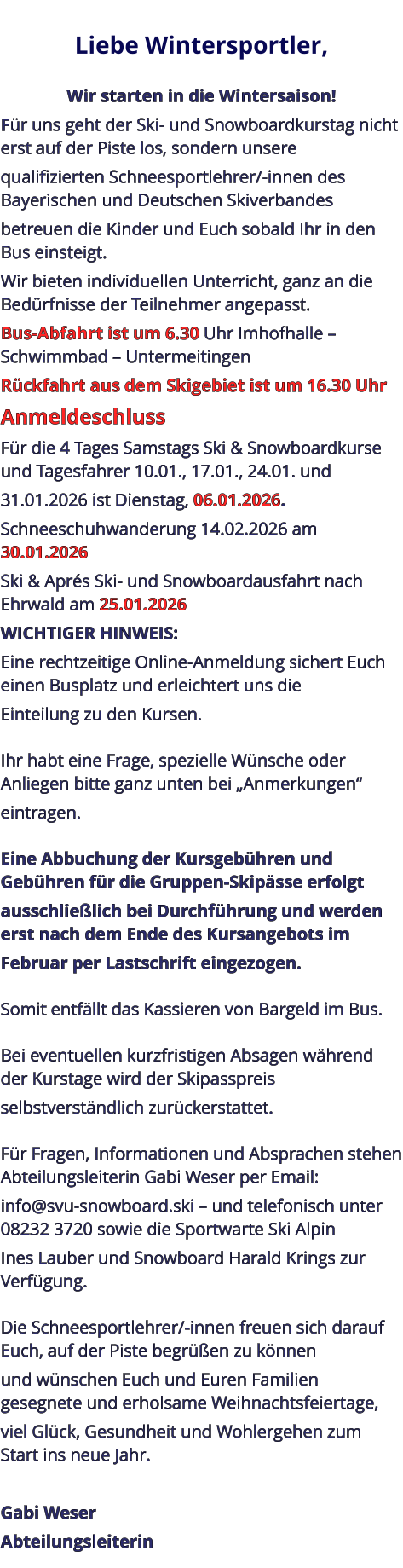 Liebe Wintersportler,   Wir starten in die Wintersaison! Für uns geht der Ski- und Snowboardkurstag nicht erst auf der Piste los, sondern unsere qualifizierten Schneesportlehrer/-innen des Bayerischen und Deutschen Skiverbandes betreuen die Kinder und Euch sobald Ihr in den Bus einsteigt. Wir bieten individuellen Unterricht, ganz an die Bedürfnisse der Teilnehmer angepasst. Bus-Abfahrt ist um 6.30 Uhr Imhofhalle – Schwimmbad – Untermeitingen Rückfahrt aus dem Skigebiet ist um 16.30 Uhr Anmeldeschluss Für die 4 Tages Samstags Ski & Snowboardkurse und Tagesfahrer 10.01., 17.01., 24.01. und 31.01.2026 ist Dienstag, 06.01.2026. Schneeschuhwanderung 14.02.2026 am 30.01.2026 Ski & Aprés Ski- und Snowboardausfahrt nach Ehrwald am 25.01.2026 WICHTIGER HINWEIS: Eine rechtzeitige Online-Anmeldung sichert Euch einen Busplatz und erleichtert uns die Einteilung zu den Kursen.   Ihr habt eine Frage, spezielle Wünsche oder Anliegen bitte ganz unten bei „Anmerkungen“ eintragen.   Eine Abbuchung der Kursgebühren und Gebühren für die Gruppen-Skipässe erfolgt ausschließlich bei Durchführung und werden erst nach dem Ende des Kursangebots im Februar per Lastschrift eingezogen.   Somit entfällt das Kassieren von Bargeld im Bus.   Bei eventuellen kurzfristigen Absagen während der Kurstage wird der Skipasspreis selbstverständlich zurückerstattet.   Für Fragen, Informationen und Absprachen stehen Abteilungsleiterin Gabi Weser per Email: info@svu-snowboard.ski – und telefonisch unter 08232 3720 sowie die Sportwarte Ski Alpin Ines Lauber und Snowboard Harald Krings zur Verfügung.   Die Schneesportlehrer/-innen freuen sich darauf Euch, auf der Piste begrüßen zu können und wünschen Euch und Euren Familien gesegnete und erholsame Weihnachtsfeiertage, viel Glück, Gesundheit und Wohlergehen zum Start ins neue Jahr.  Gabi Weser Abteilungsleiterin