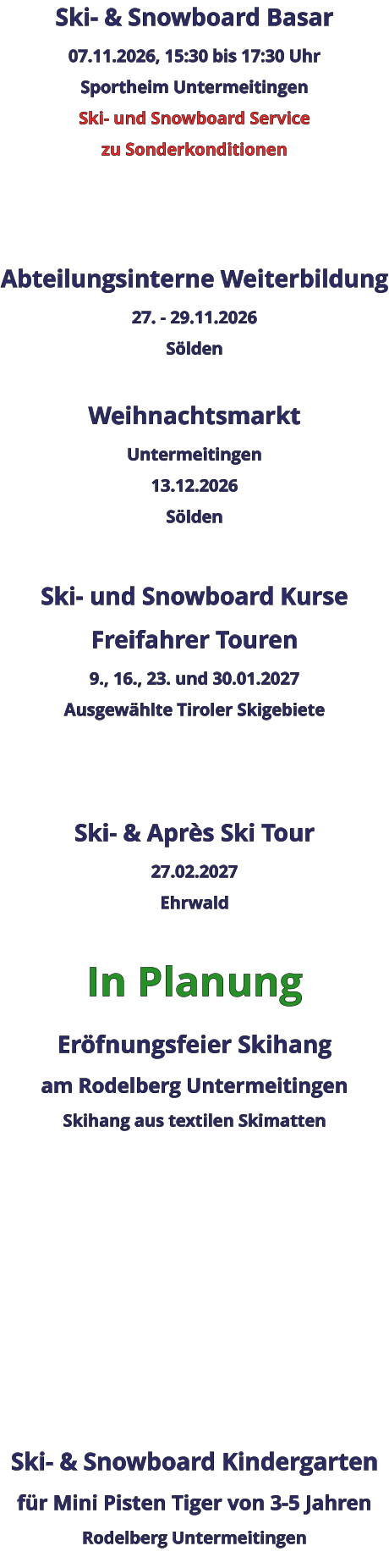 Ski- & Snowboard Basar 07.11.2026, 15:30 bis 17:30 Uhr Sportheim Untermeitingen Ski- und Snowboard Service zu Sonderkonditionen    Abteilungsinterne Weiterbildung 27. - 29.11.2026 Sölden  Weihnachtsmarkt Untermeitingen 13.12.2026 Sölden  Ski- und Snowboard Kurse Freifahrer Touren 9., 16., 23. und 30.01.2027 Ausgewählte Tiroler Skigebiete   Ski- & Après Ski Tour 27.02.2027 Ehrwald  In Planung Eröfnungsfeier Skihangam Rodelberg UntermeitingenSkihang aus textilen Skimatten          Ski- & Snowboard Kindergarten für Mini Pisten Tiger von 3-5 Jahren Rodelberg Untermeitingen