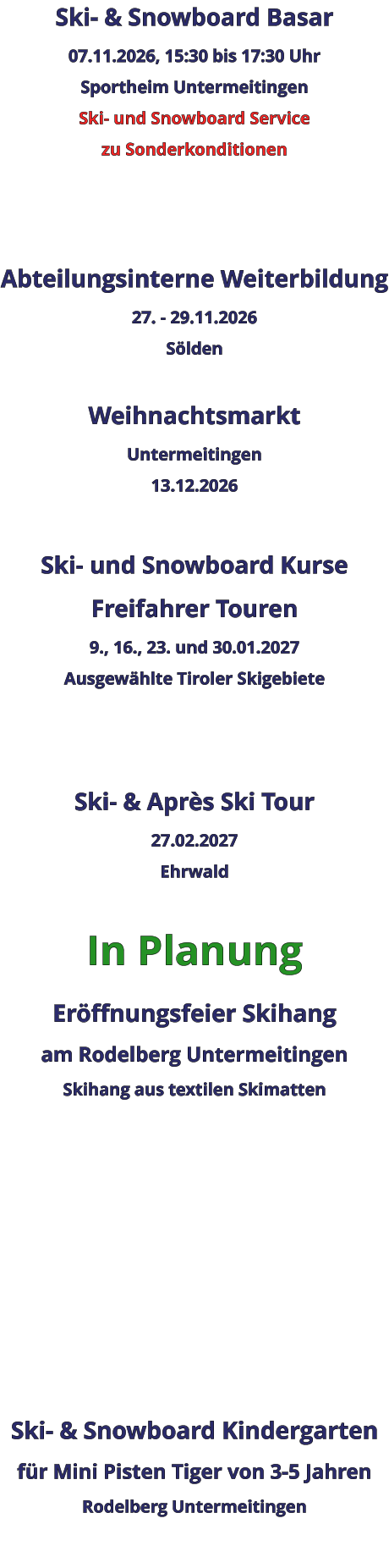 Ski- & Snowboard Basar 07.11.2026, 15:30 bis 17:30 Uhr Sportheim Untermeitingen Ski- und Snowboard Service zu Sonderkonditionen    Abteilungsinterne Weiterbildung 27. - 29.11.2026 Sölden  Weihnachtsmarkt Untermeitingen 13.12.2026  Ski- und Snowboard Kurse Freifahrer Touren 9., 16., 23. und 30.01.2027 Ausgewählte Tiroler Skigebiete   Ski- & Après Ski Tour 27.02.2027 Ehrwald  In Planung Eröffnungsfeier Skihangam Rodelberg UntermeitingenSkihang aus textilen Skimatten          Ski- & Snowboard Kindergarten für Mini Pisten Tiger von 3-5 Jahren Rodelberg Untermeitingen