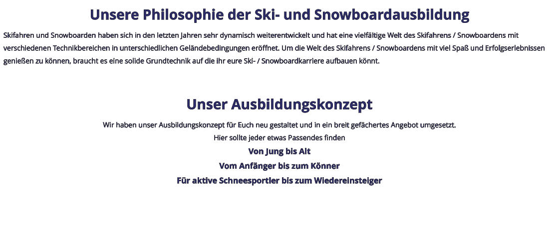 Unsere Philosophie der Ski- und Snowboardausbildung Skifahren und Snowboarden haben sich in den letzten Jahren sehr dynamisch weiterentwickelt und hat eine vielfältige Welt des Skifahrens / Snowboardens mit verschiedenen Technikbereichen in unterschiedlichen Geländebedingungen eröffnet. Um die Welt des Skifahrens / Snowboardens mit viel Spaß und Erfolgserlebnissen genießen zu können, braucht es eine solide Grundtechnik auf die ihr eure Ski- / Snowboardkarriere aufbauen könnt.  Unser Ausbildungskonzept Wir haben unser Ausbildungskonzept für Euch neu gestaltet und in ein breit gefächertes Angebot umgesetzt. Hier sollte jeder etwas Passendes finden Von Jung bis Alt Vom Anfänger bis zum Könner Für aktive Schneesportler bis zum Wiedereinsteiger