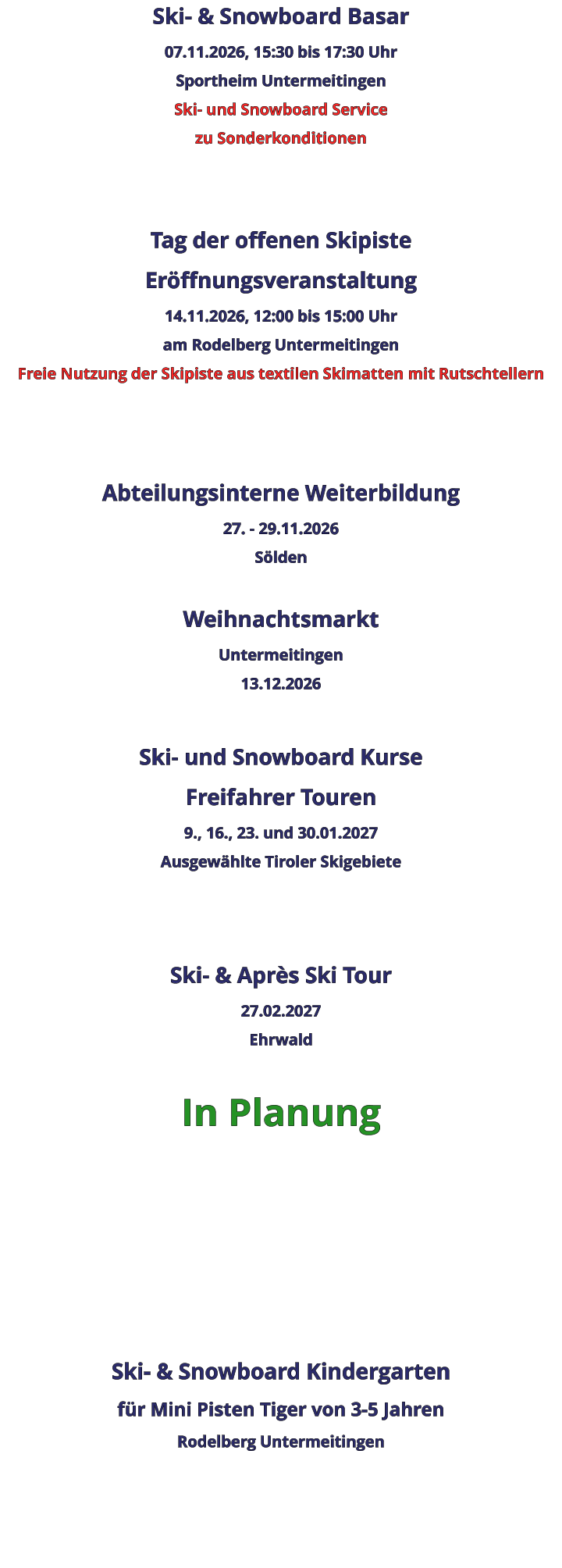 Ski- & Snowboard Basar 07.11.2026, 15:30 bis 17:30 Uhr Sportheim Untermeitingen Ski- und Snowboard Service zu Sonderkonditionen   Tag der offenen Skipiste Eröffnungsveranstaltung 14.11.2026, 12:00 bis 15:00 Uhr am Rodelberg Untermeitingen Freie Nutzung der Skipiste aus textilen Skimatten mit Rutschtellern    Abteilungsinterne Weiterbildung 27. - 29.11.2026 Sölden  Weihnachtsmarkt Untermeitingen 13.12.2026  Ski- und Snowboard Kurse Freifahrer Touren 9., 16., 23. und 30.01.2027 Ausgewählte Tiroler Skigebiete   Ski- & Après Ski Tour 27.02.2027 Ehrwald  In Planung      Ski- & Snowboard Kindergarten für Mini Pisten Tiger von 3-5 Jahren Rodelberg Untermeitingen
