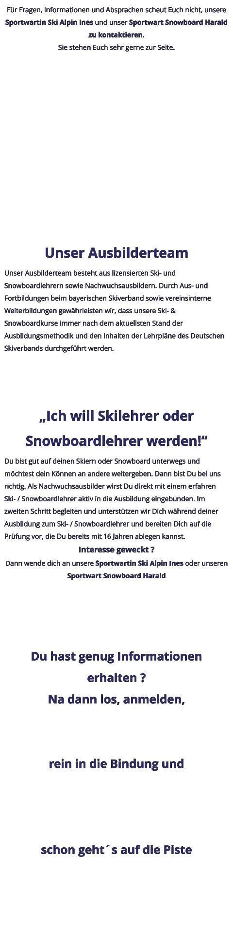 Für Fragen, Informationen und Absprachen scheut Euch nicht, unsere Sportwartin Ski Alpin Ines und unser Sportwart Snowboard Harald zu kontaktieren. Sie stehen Euch sehr gerne zur Seite.  Unser Ausbilderteam Unser Ausbilderteam besteht aus lizensierten Ski- und Snowboardlehrern sowie Nachwuchsausbildern. Durch Aus- und Fortbildungen beim bayerischen Skiverband sowie vereinsinterne Weiterbildungen gewährleisten wir, dass unsere Ski- & Snowboardkurse immer nach dem aktuellsten Stand der Ausbildungsmethodik und den Inhalten der Lehrpläne des Deutschen Skiverbands durchgeführt werden. „Ich will Skilehrer oder Snowboardlehrer werden!“ Du bist gut auf deinen Skiern oder Snowboard unterwegs und möchtest dein Können an andere weitergeben. Dann bist Du bei uns richtig. Als Nachwuchsausbilder wirst Du direkt mit einem erfahren Ski- / Snowboardlehrer aktiv in die Ausbildung eingebunden. Im zweiten Schritt begleiten und unterstützen wir Dich während deiner Ausbildung zum Ski- / Snowboardlehrer und bereiten Dich auf die Prüfung vor, die Du bereits mit 16 Jahren ablegen kannst. Interesse geweckt ? Dann wende dich an unsere Sportwartin Ski Alpin Ines oder unseren Sportwart Snowboard Harald Du hast genug Informationen erhalten ? Na dann los, anmelden,  rein in die Bindung und  schon geht´s auf die Piste