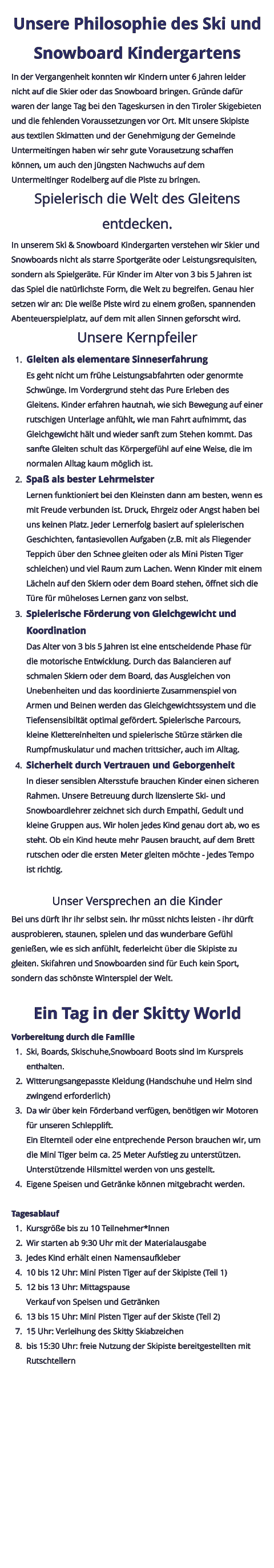 Unsere Philosophie des Ski und Snowboard Kindergartens In der Vergangenheit konnten wir Kindern unter 6 Jahren leider nicht auf die Skier oder das Snowboard bringen. Gründe dafür waren der lange Tag bei den Tageskursen in den Tiroler Skigebieten und die fehlenden Voraussetzungen vor Ort. Mit unsere Skipiste aus textilen Skimatten und der Genehmigung der Gemeinde Untermeitingen haben wir sehr gute Vorausetzung schaffen können, um auch den jüngsten Nachwuchs auf dem Untermeitinger Rodelberg auf die Piste zu bringen. Spielerisch die Welt des Gleitens entdecken. In unserem Ski & Snowboard Kindergarten verstehen wir Skier und Snowboards nicht als starre Sportgeräte oder Leistungsrequisiten, sondern als Spielgeräte. Für Kinder im Alter von 3 bis 5 Jahren ist das Spiel die natürlichste Form, die Welt zu begreifen. Genau hier setzen wir an: Die weiße Piste wird zu einem großen, spannenden Abenteuerspielplatz, auf dem mit allen Sinnen geforscht wird. Unsere Kernpfeiler 	1.	Gleiten als elementare SinneserfahrungEs geht nicht um frühe Leistungsabfahrten oder genormte Schwünge. Im Vordergrund steht das Pure Erleben des Gleitens. Kinder erfahren hautnah, wie sich Bewegung auf einer rutschigen Unterlage anfühlt, wie man Fahrt aufnimmt, das Gleichgewicht hält und wieder sanft zum Stehen kommt. Das sanfte Gleiten schult das Körpergefühl auf eine Weise, die im normalen Alltag kaum möglich ist. 	2.	Spaß als bester LehrmeisterLernen funktioniert bei den Kleinsten dann am besten, wenn es mit Freude verbunden ist. Druck, Ehrgeiz oder Angst haben bei uns keinen Platz. Jeder Lernerfolg basiert auf spielerischen Geschichten, fantasievollen Aufgaben (z.B. mit als Fliegender Teppich über den Schnee gleiten oder als Mini Pisten Tiger schleichen) und viel Raum zum Lachen. Wenn Kinder mit einem Lächeln auf den Skiern oder dem Board stehen, öffnet sich die Türe für müheloses Lernen ganz von selbst. 	3.	Spielerische Förderung von Gleichgewicht und KoordinationDas Alter von 3 bis 5 Jahren ist eine entscheidende Phase für die motorische Entwicklung. Durch das Balancieren auf schmalen Skiern oder dem Board, das Ausgleichen von Unebenheiten und das koordinierte Zusammenspiel von Armen und Beinen werden das Gleichgewichtssystem und die Tiefensensibiltät optimal gefördert. Spielerische Parcours, kleine Klettereinheiten und spielerische Stürze stärken die Rumpfmuskulatur und machen trittsicher, auch im Alltag. 	4.	Sicherheit durch Vertrauen und GeborgenheitIn dieser sensiblen Altersstufe brauchen Kinder einen sicheren Rahmen. Unsere Betreuung durch lizensierte Ski- und Snowboardlehrer zeichnet sich durch Empathi, Gedult und kleine Gruppen aus. Wir holen jedes Kind genau dort ab, wo es steht. Ob ein Kind heute mehr Pausen braucht, auf dem Brett rutschen oder die ersten Meter gleiten möchte - jedes Tempo ist richtig.  Unser Versprechen an die Kinder Bei uns dürft ihr ihr selbst sein. Ihr müsst nichts leisten - ihr dürft ausprobieren, staunen, spielen und das wunderbare Gefühl genießen, wie es sich anfühlt, federleicht über die Skipiste zu gleiten. Skifahren und Snowboarden sind für Euch kein Sport, sondern das schönste Winterspiel der Welt.  Ein Tag in der Skitty World Vorbereitung durch die Familie 	1.	Ski, Boards, Skischuhe,Snowboard Boots sind im Kurspreis enthalten. 	2.	Witterungsangepasste Kleidung (Handschuhe und Helm sind zwingend erforderlich) 	3.	Da wir über kein Förderband verfügen, benötigen wir Motoren für unseren Schlepplift.Ein Elternteil oder eine entprechende Person brauchen wir, um die Mini Tiger beim ca. 25 Meter Aufstieg zu unterstützen.Unterstützende Hilsmittel werden von uns gestellt. 	4.	Eigene Speisen und Getränke können mitgebracht werden.  Tagesablauf 	1.	Kursgröße bis zu 10 Teilnehmer*Innen 	2.	Wir starten ab 9:30 Uhr mit der Materialausgabe 	3.	Jedes Kind erhält einen Namensaufkleber 	4.	10 bis 12 Uhr: Mini Pisten Tiger auf der Skipiste (Teil 1) 	5.	12 bis 13 Uhr: MittagspauseVerkauf von Speisen und Getränken 	6.	13 bis 15 Uhr: Mini Pisten Tiger auf der Skiste (Teil 2) 	7.	15 Uhr: Verleihung des Skitty Skiabzeichen 	8.	bis 15:30 Uhr: freie Nutzung der Skipiste bereitgestellten mit Rutschtellern