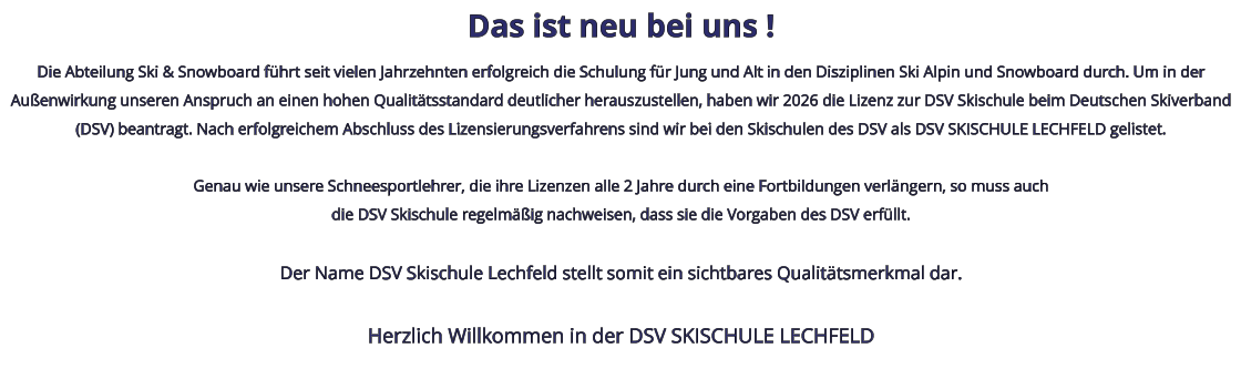 Das ist neu bei uns ! Die Abteilung Ski & Snowboard führt seit vielen Jahrzehnten erfolgreich die Schulung für Jung und Alt in den Disziplinen Ski Alpin und Snowboard durch. Um in der Außenwirkung unseren Anspruch an einen hohen Qualitätsstandard deutlicher herauszustellen, haben wir 2026 die Lizenz zur DSV Skischule beim Deutschen Skiverband (DSV) beantragt. Nach erfolgreichem Abschluss des Lizensierungsverfahrens sind wir bei den Skischulen des DSV als DSV SKISCHULE LECHFELD gelistet.  Genau wie unsere Schneesportlehrer, die ihre Lizenzen alle 2 Jahre durch eine Fortbildungen verlängern, so muss auchdie DSV Skischule regelmäßig nachweisen, dass sie die Vorgaben des DSV erfüllt.  Der Name DSV Skischule Lechfeld stellt somit ein sichtbares Qualitätsmerkmal dar.  Herzlich Willkommen in der DSV SKISCHULE LECHFELD